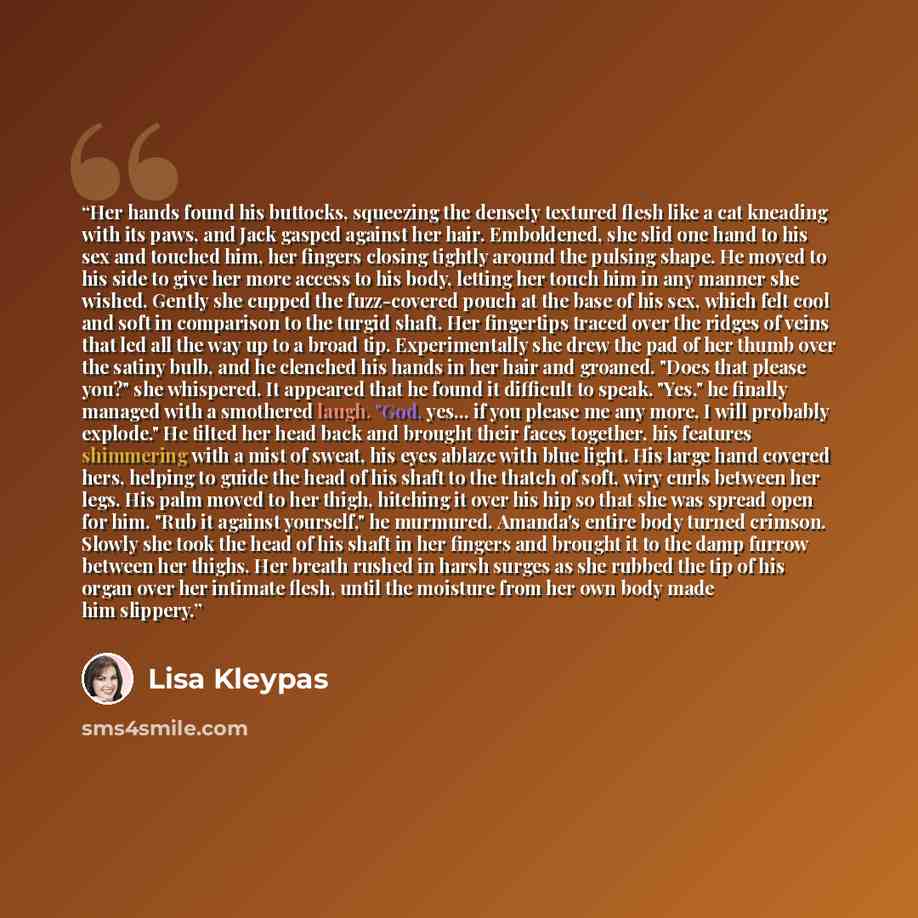“Her hands found his buttocks, squeezing the densely textured flesh like a cat kneading with its paws, and Jack gasped against her hair. Emboldened, she slid one hand to his sex and touched him, her fingers closing tightly around the pulsing shape. He moved to his side to give her more access to…” quote by Lisa Kleypas