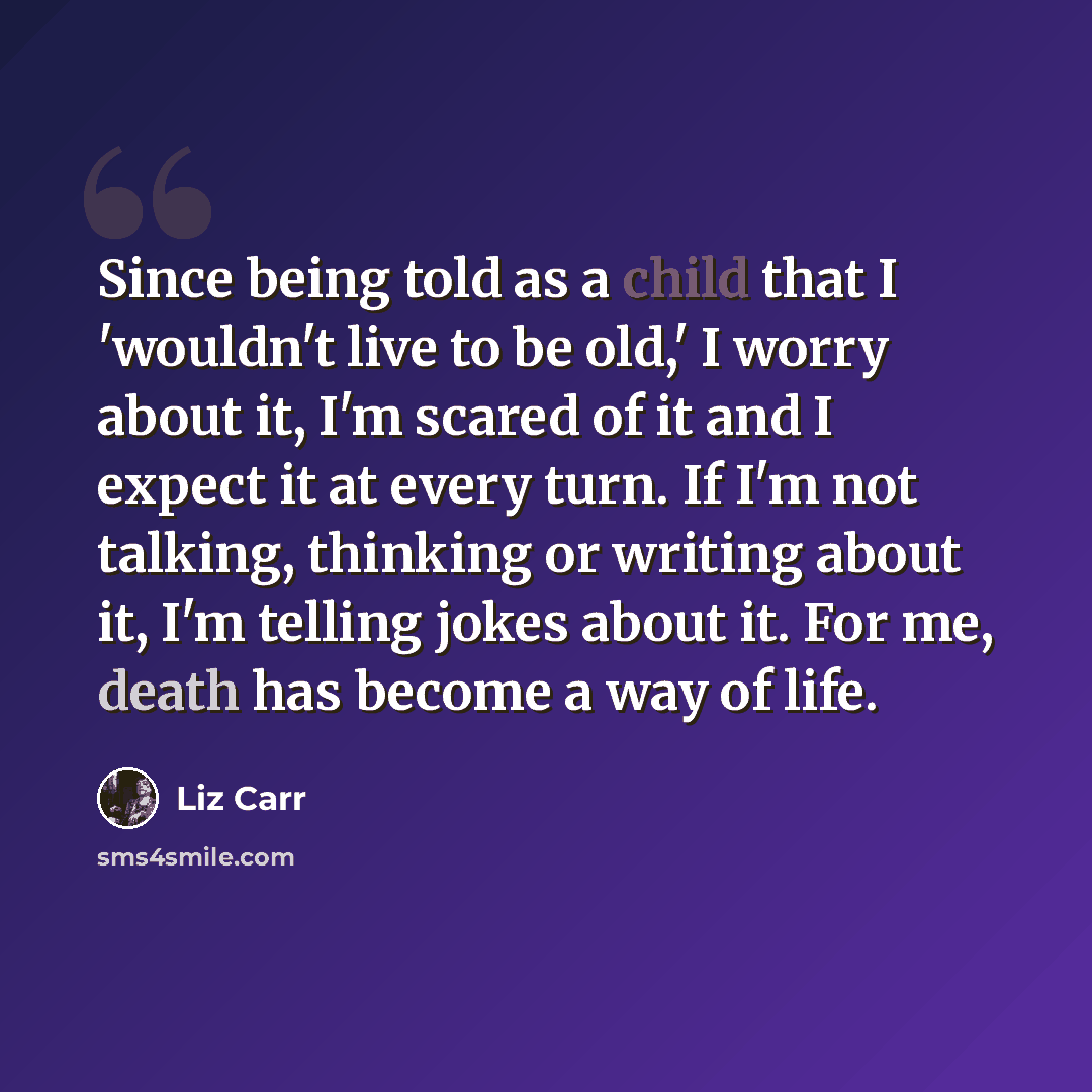“Since being told as a child that I 'wouldn't live to be old,' I worry about it, I'm scared of it and I expect it at every turn. If I'm not talking, thinking or writing about it, I'm telling jokes about it. For me, death has become a way of life.” quote by Liz Carr