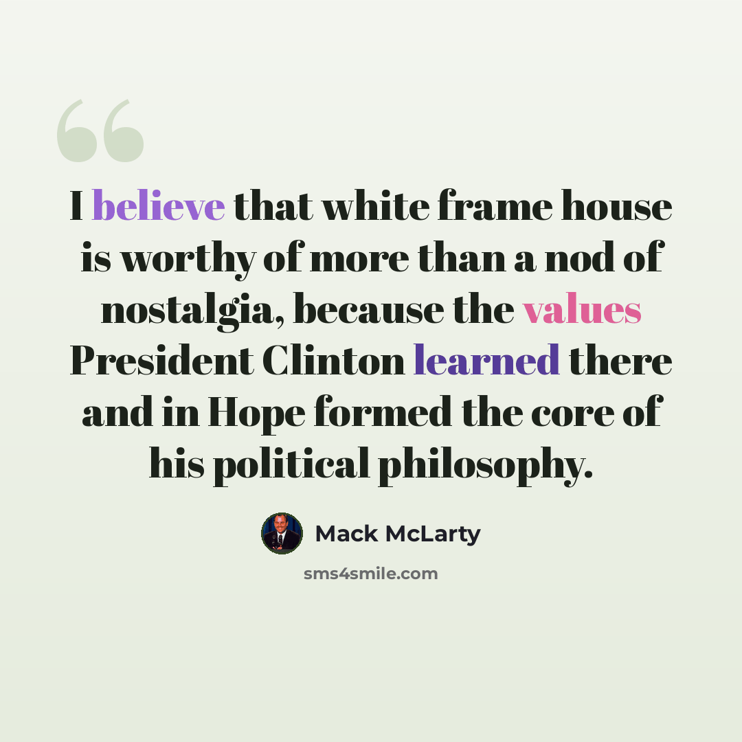 “I believe that white frame house is worthy of more than a nod of nostalgia, because the values President Clinton learned there and in Hope formed the core of his political philosophy.” quote by Mack McLarty
