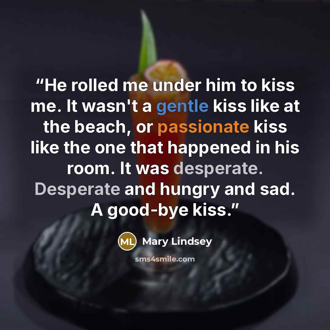 “He rolled me under him to kiss me. It wasn't a gentle kiss like at the beach, or passionate kiss like the one that happened in his room. It was desperate. Desperate and hungry and sad. A good-bye kiss.” quote by Mary Lindsey