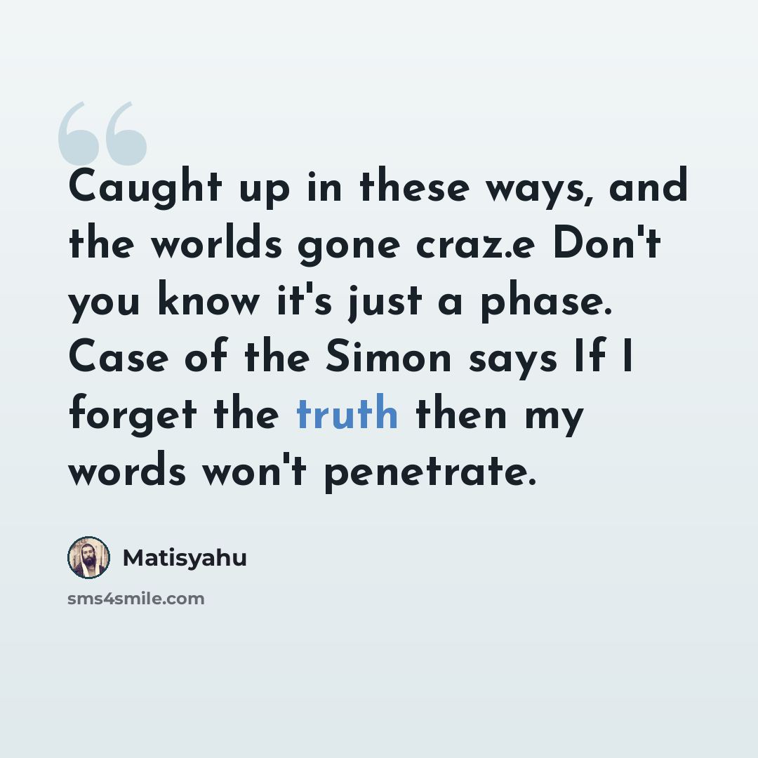 “Caught up in these ways, and the worlds gone craz.e Don't you know it's just a phase. Case of the Simon says If I forget the truth then my words won't penetrate.” quote by Matisyahu
