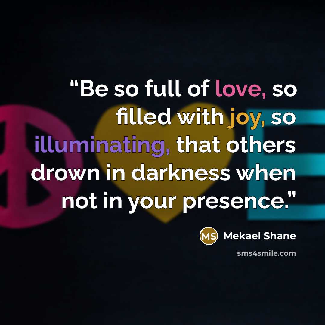 “Be so full of love, so filled with joy, so illuminating, that others drown in darkness when not in your presence.” quote by Mekael Shane
