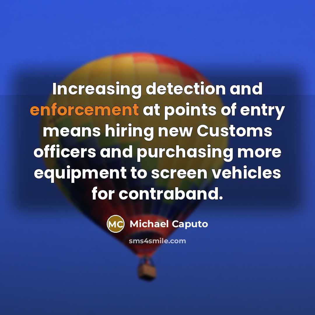 “Increasing detection and enforcement at points of entry means hiring new Customs officers and purchasing more equipment to screen vehicles for contraband.” quote by Michael Caputo