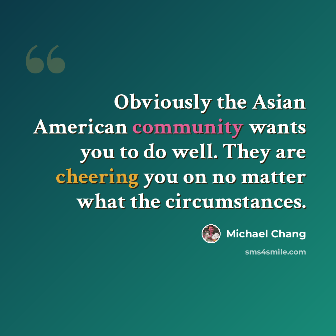 “Obviously the Asian American community wants you to do well. They are cheering you on no matter what the circumstances.” quote by Michael Chang