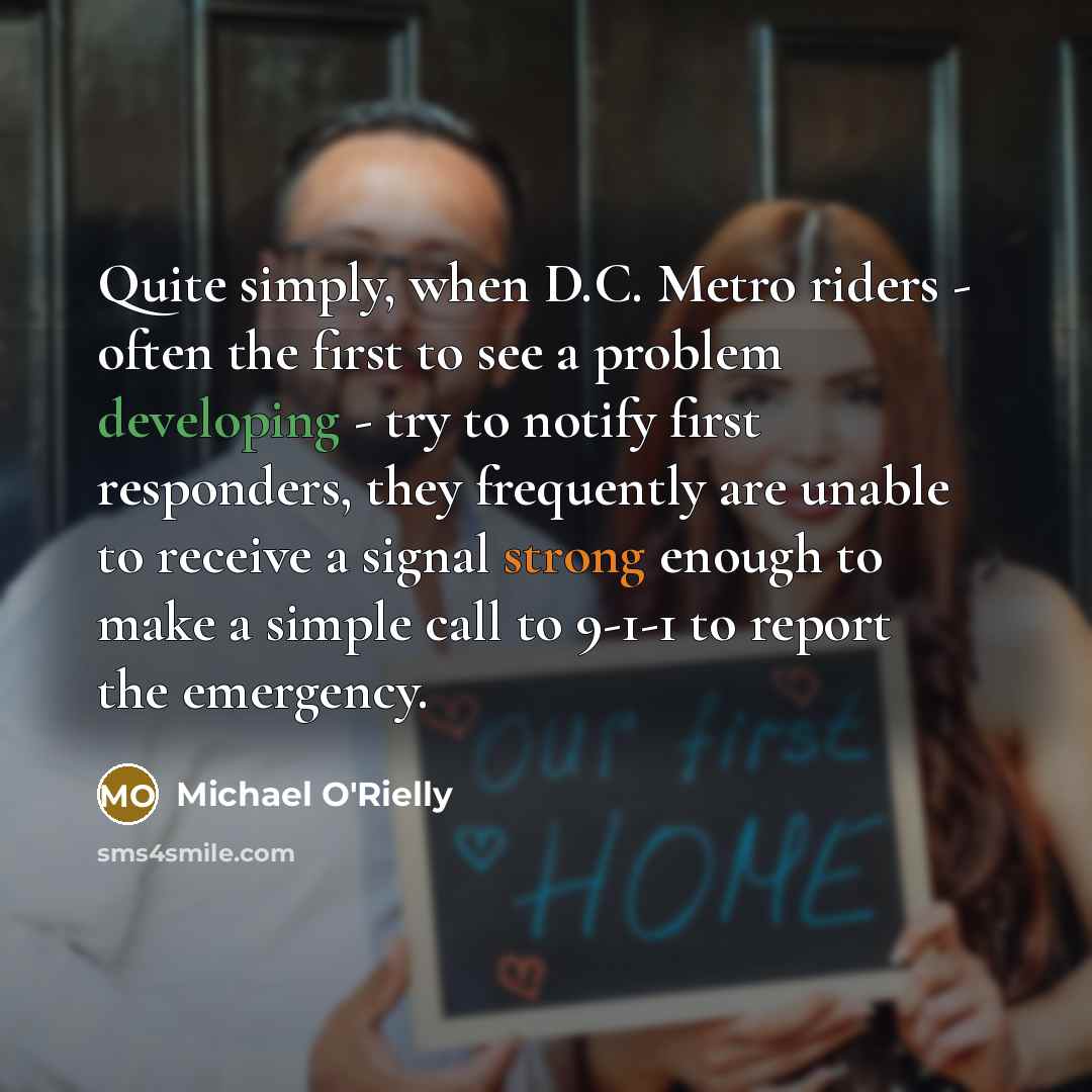 “Quite simply, when D.C. Metro riders - often the first to see a problem developing - try to notify first responders, they frequently are unable to receive a signal strong enough to make a simple call to 9-1-1 to report the emergency.” quote by Michael O'Rielly