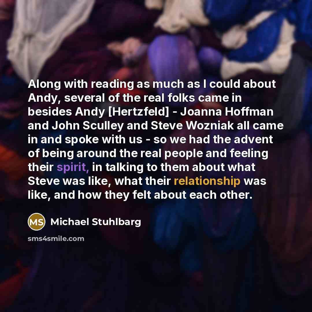 “Along with reading as much as I could about Andy, several of the real folks came in besides Andy [Hertzfeld] - Joanna Hoffman and John Sculley and Steve Wozniak all came in and spoke with us - so we had the advent of being around the real people and feeling their spirit, in talking to them about…” quote by Michael Stuhlbarg