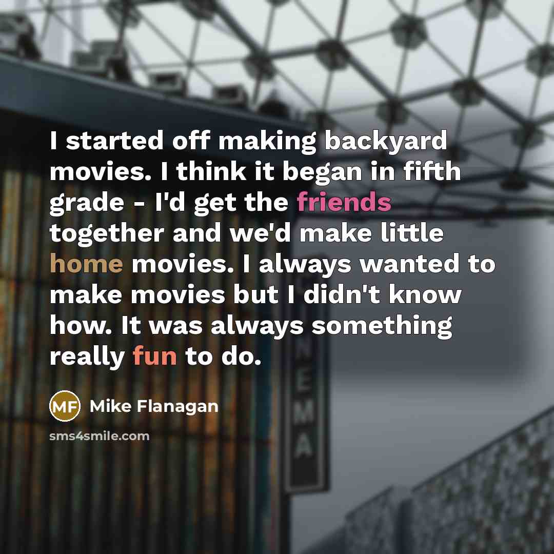 “I started off making backyard movies. I think it began in fifth grade - I'd get the friends together and we'd make little home movies. I always wanted to make movies but I didn't know how. It was always something really fun to do.” quote by Mike Flanagan