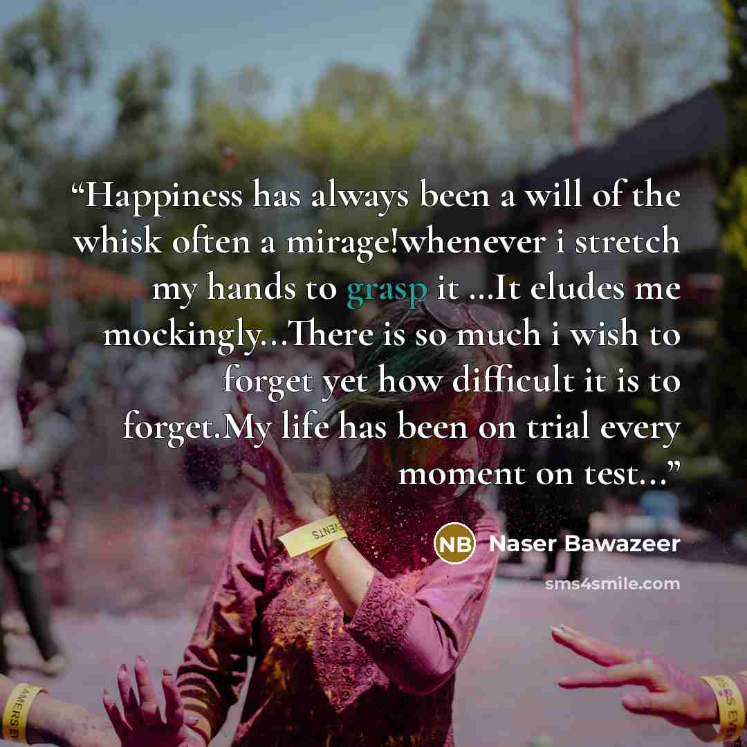 “Happiness has always been a will of the whisk often a mirage!whenever i stretch my hands to grasp it …It eludes me mockingly...There is so much i wish to forget yet how difficult it is to forget.My life has been on trial every moment on test...” quote by Naser Bawazeer
