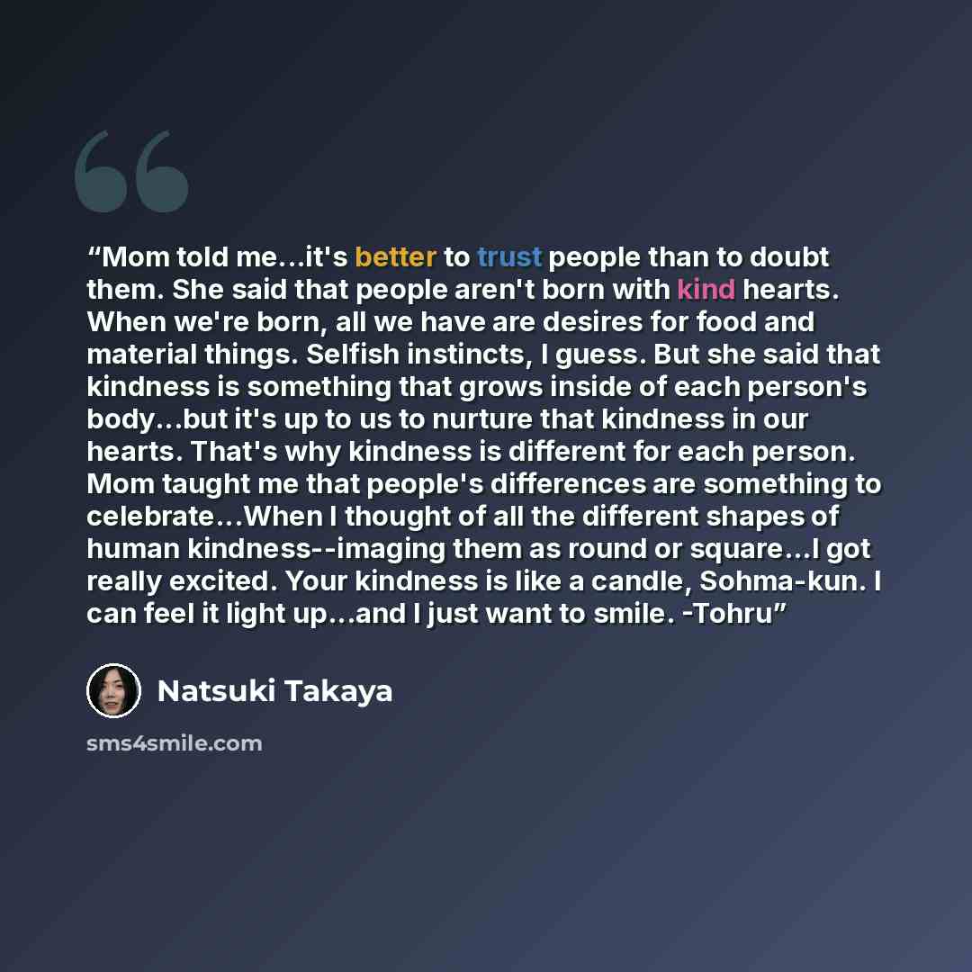“Mom told me...it's better to trust people than to doubt them. She said that people aren't born with kind hearts. When we're born, all we have are desires for food and material things. Selfish instincts, I guess. But she said that kindness is something that grows inside of each person's body...but…” quote by Natsuki Takaya