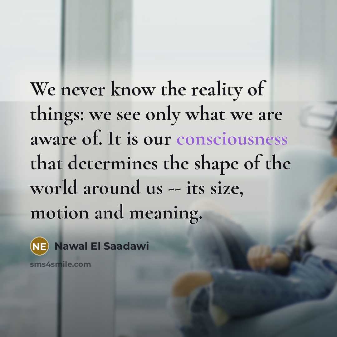 “We never know the reality of things: we see only what we are aware of. It is our consciousness that determines the shape of the world around us -- its size, motion and meaning.” quote by Nawal El Saadawi