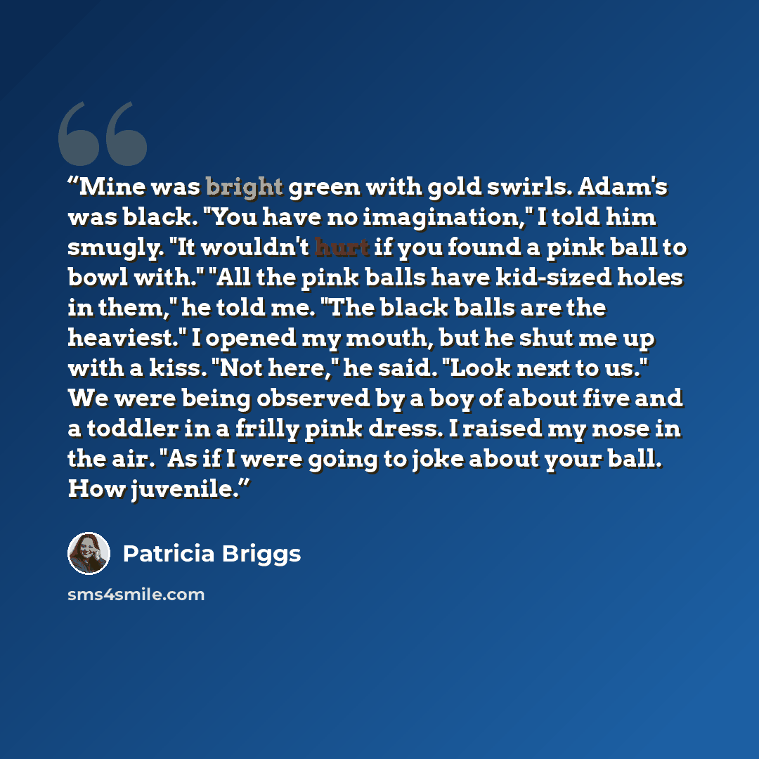 “Mine was bright green with gold swirls. Adam's was black. "You have no imagination," I told him smugly. "It wouldn't hurt if you found a pink ball to bowl with." "All the pink balls have kid-sized holes in them," he told me. "The black balls are the heaviest." I opened my mouth, but he shut me up…” quote by Patricia Briggs
