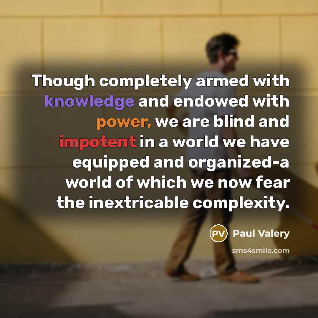 “Though completely armed with knowledge and endowed with power, we are blind and impotent in a world we have equipped and organized-a world of which we now fear the inextricable complexity.” quote by Paul Valery