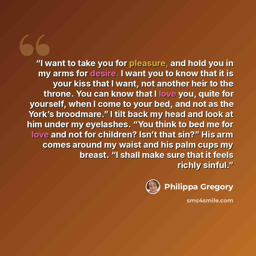 “I want to take you for pleasure, and hold you in my arms for desire. I want you to know that it is your kiss that I want, not another heir to the throne. You can know that I love you, quite for yourself, when I come to your bed, and not as the York’s broodmare.” I tilt back my head and look at him…” quote by Philippa Gregory