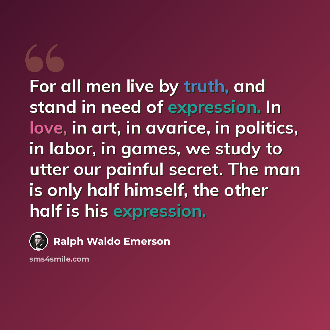 “For all men live by truth, and stand in need of expression. In love, in art, in avarice, in politics, in labor, in games, we study to utter our painful secret. The man is only half himself, the other half is his expression.” quote by Ralph Waldo Emerson