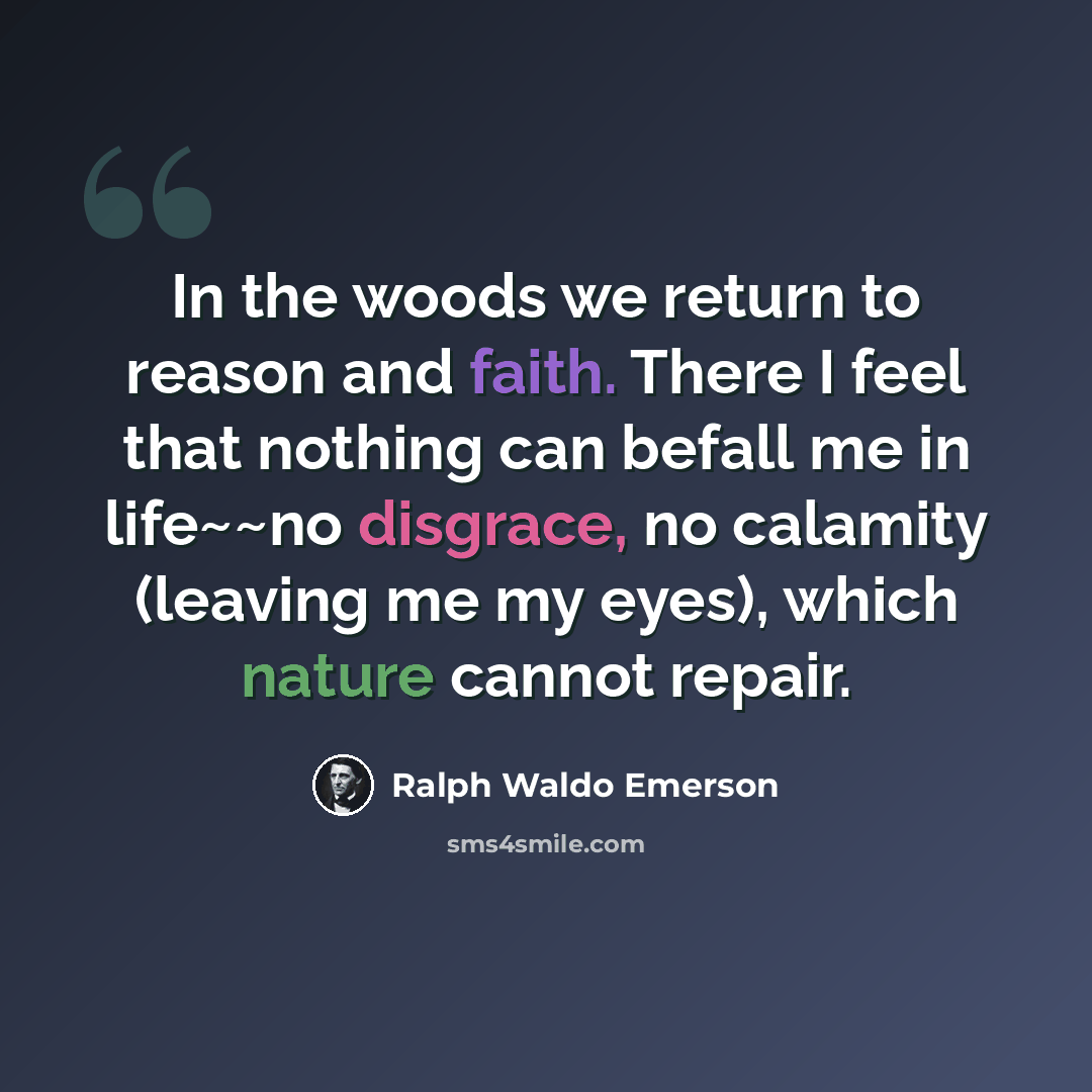 “In the woods we return to reason and faith. There I feel that nothing can befall me in life~~no disgrace, no calamity (leaving me my eyes), which nature cannot repair.” quote by Ralph Waldo Emerson