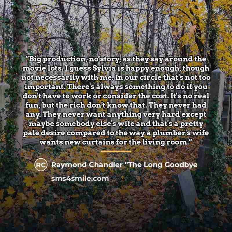 “Big production, no story, as they say around the movie lots. I guess Sylvia is happy enough, though not necessarily with me. In our circle that's not too important. There's always something to do if you don't have to work or consider the cost. It's no real fun, but the rich don't know that. They…” quote by Raymond Chandler "The Long Goodbye