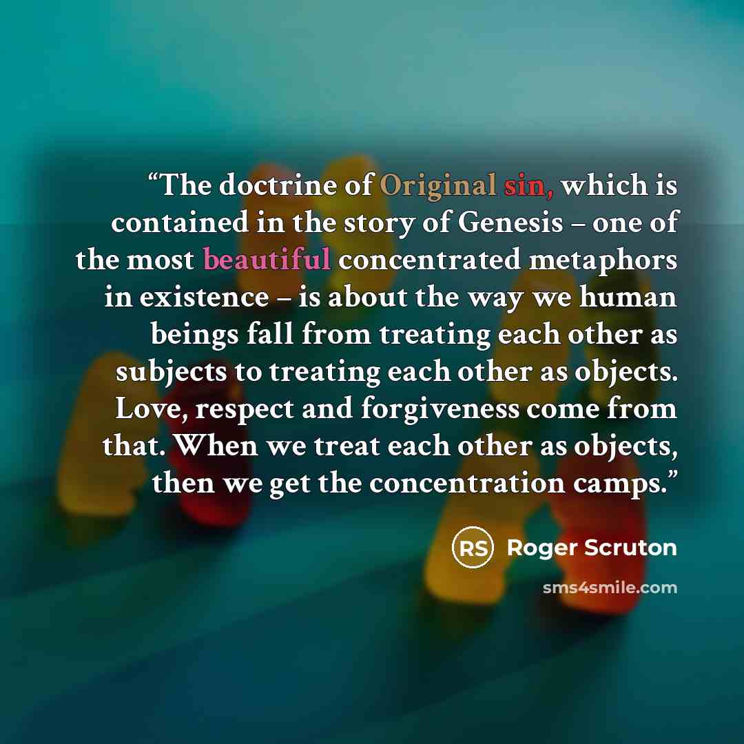“The doctrine of Original sin, which is contained in the story of Genesis – one of the most beautiful concentrated metaphors in existence – is about the way we human beings fall from treating each other as subjects to treating each other as objects. Love, respect and forgiveness come from that…” quote by Roger Scruton
