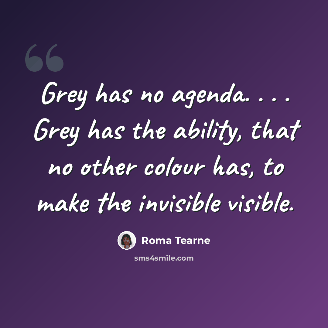 “Grey has no agenda. . . . Grey has the ability, that no other colour has, to make the invisible visible.” quote by Roma Tearne