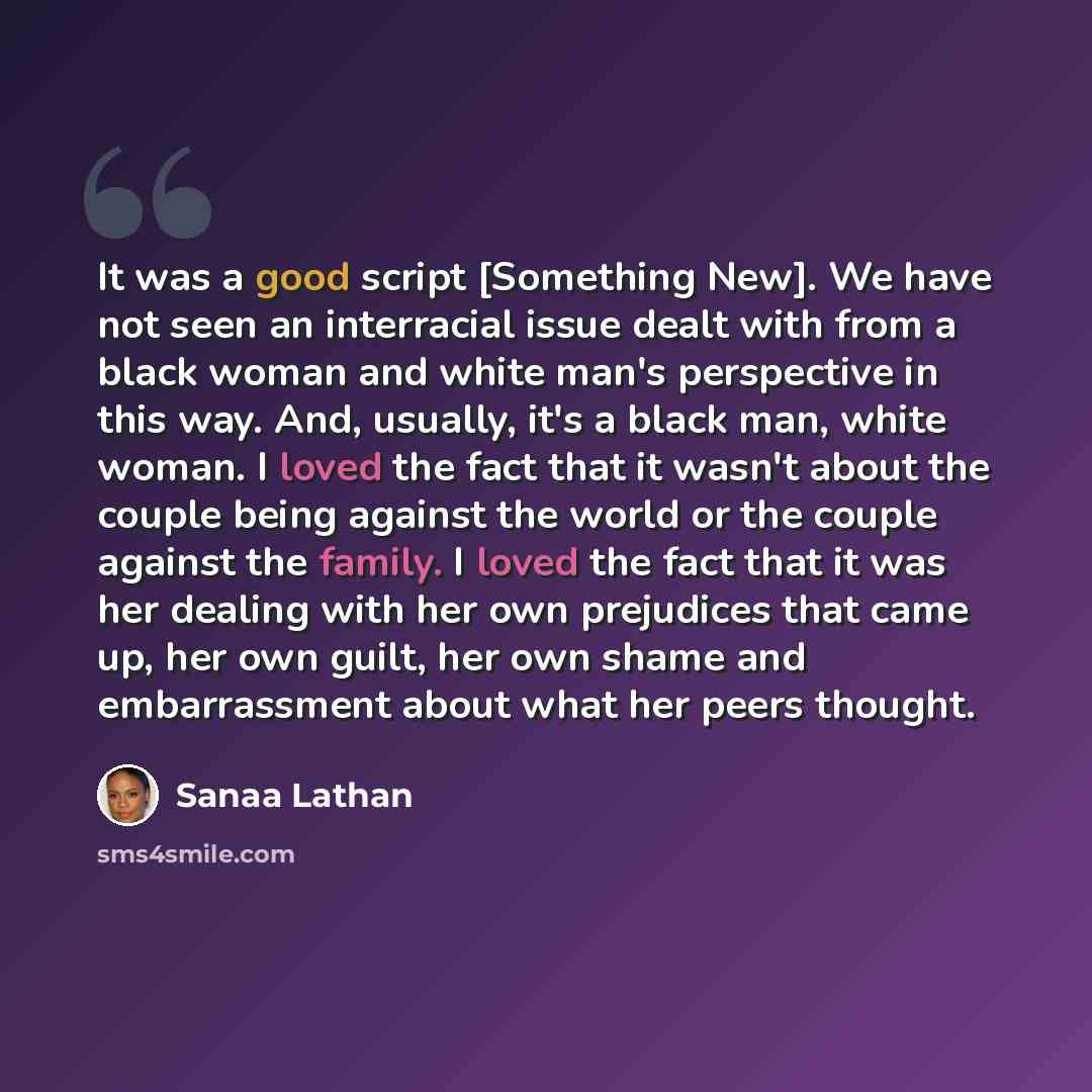 “It was a good script [Something New]. We have not seen an interracial issue dealt with from a black woman and white man's perspective in this way. And, usually, it's a black man, white woman. I loved the fact that it wasn't about the couple being against the world or the couple against the family…” quote by Sanaa Lathan