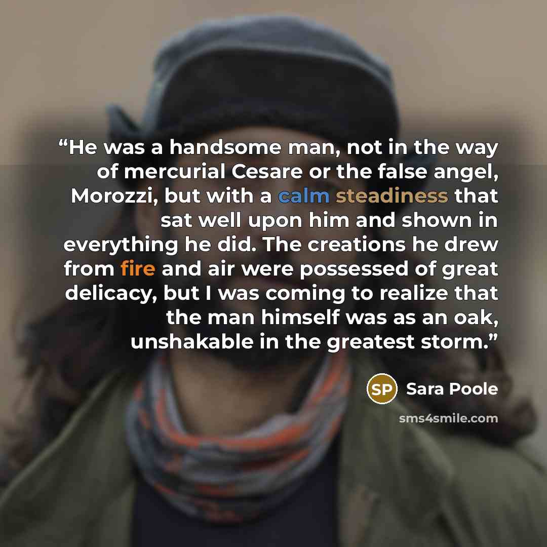 “He was a handsome man, not in the way of mercurial Cesare or the false angel, Morozzi, but with a calm steadiness that sat well upon him and shown in everything he did. The creations he drew from fire and air were possessed of great delicacy, but I was coming to realize that the man himself was as…” quote by Sara Poole
