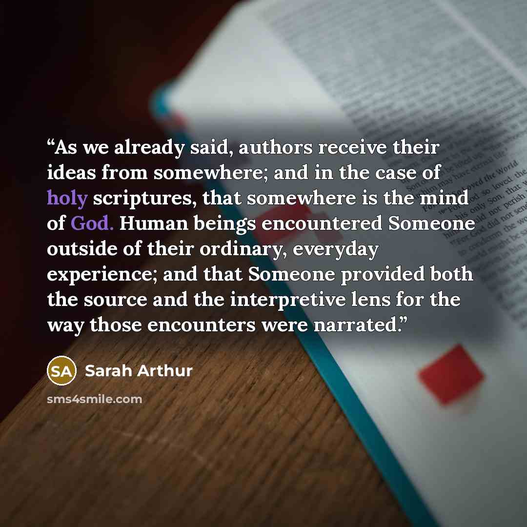 “As we already said, authors receive their ideas from somewhere; and in the case of holy scriptures, that somewhere is the mind of God. Human beings encountered Someone outside of their ordinary, everyday experience; and that Someone provided both the source and the interpretive lens for the way…” quote by Sarah Arthur