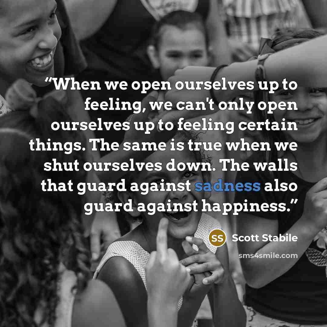 “When we open ourselves up to feeling, we can't only open ourselves up to feeling certain things. The same is true when we shut ourselves down. The walls that guard against sadness also guard against happiness.” quote by Scott Stabile