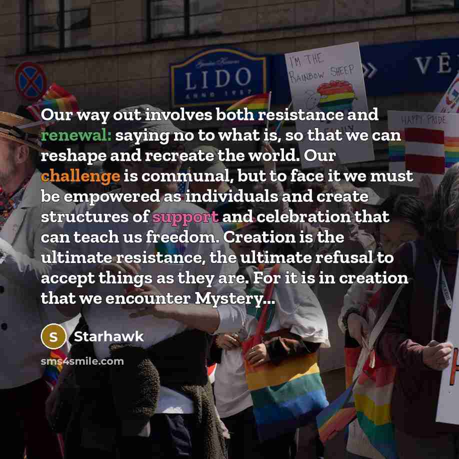“Our way out involves both resistance and renewal: saying no to what is, so that we can reshape and recreate the world. Our challenge is communal, but to face it we must be empowered as individuals and create structures of support and celebration that can teach us freedom. Creation is the ultimate…” quote by Starhawk