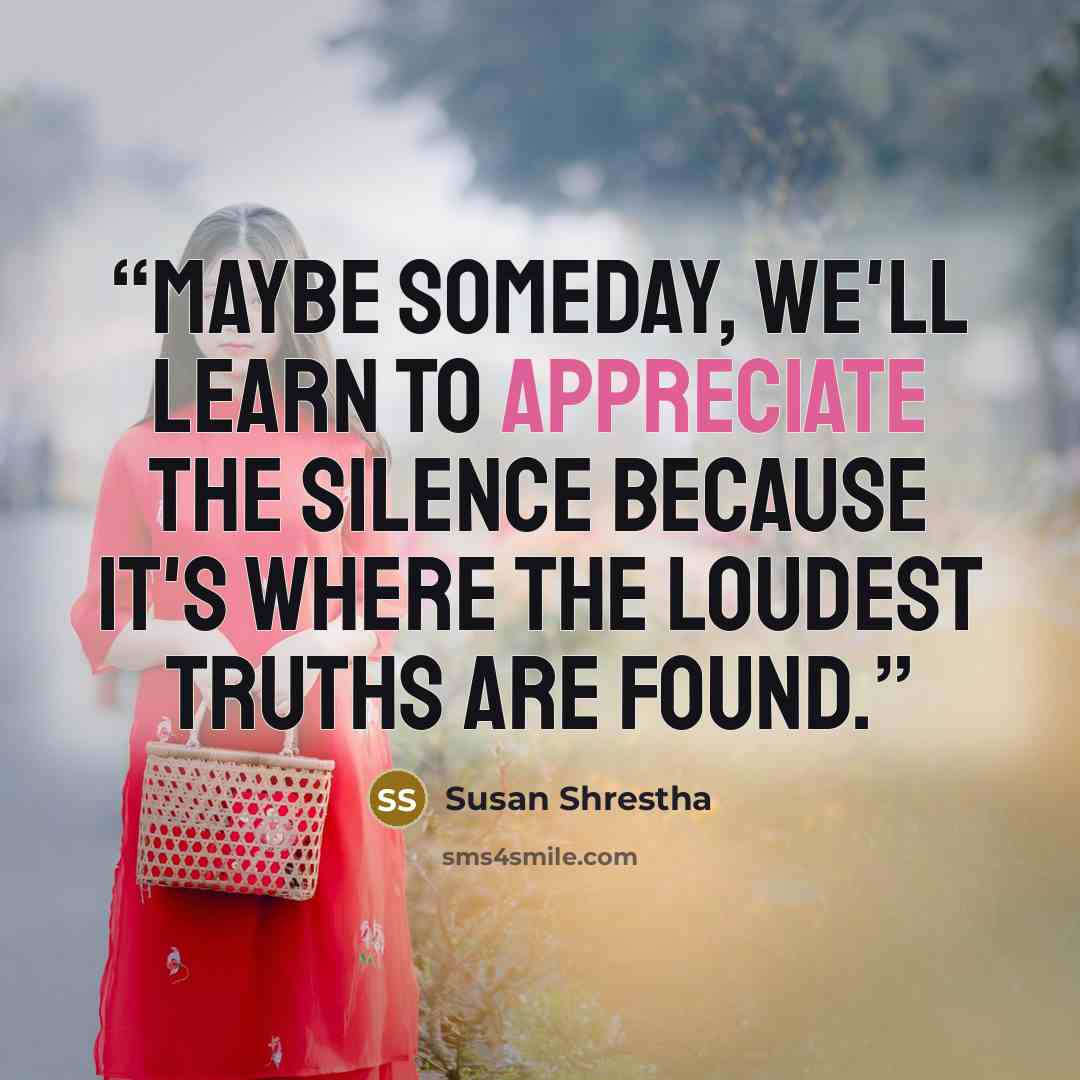 “Maybe someday, we'll learn to appreciate the silence because it's where the loudest truths are found.” quote by Susan Shrestha