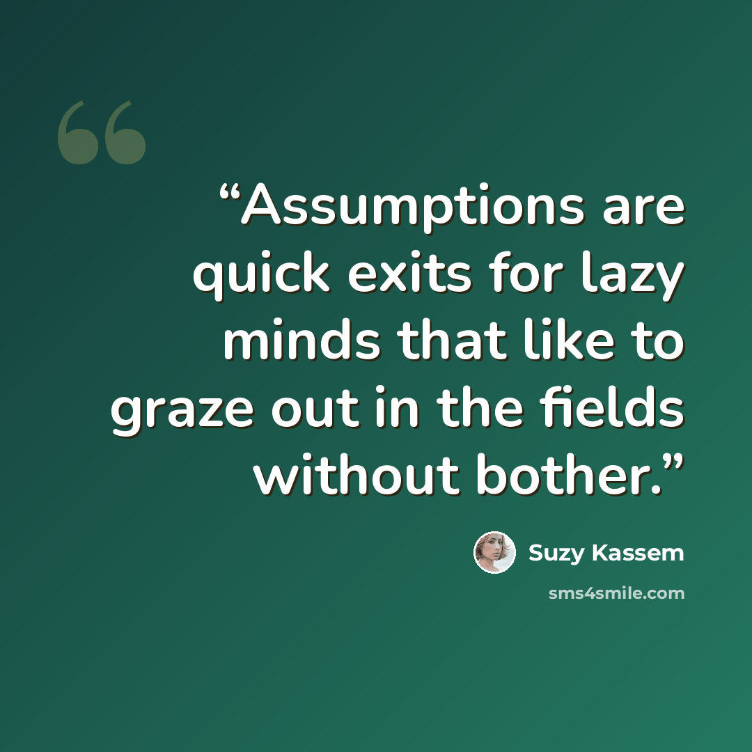 “Assumptions are quick exits for lazy minds that like to graze out in the fields without bother.” quote by Suzy Kassem