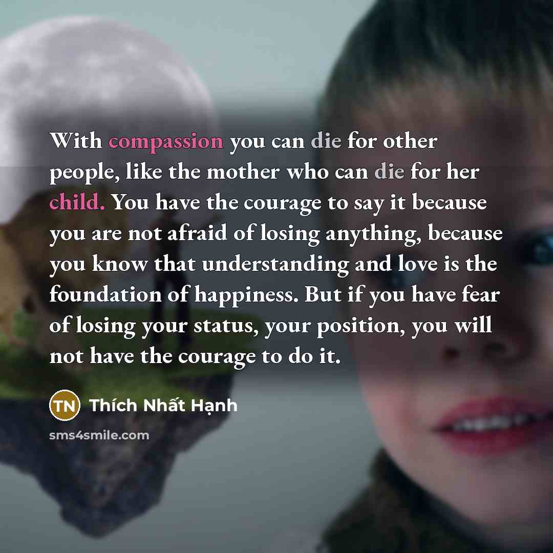 “With compassion you can die for other people, like the mother who can die for her child. You have the courage to say it because you are not afraid of losing anything, because you know that understanding and love is the foundation of happiness. But if you have fear of losing your status, your…” quote by Thich Nhat Hanh
