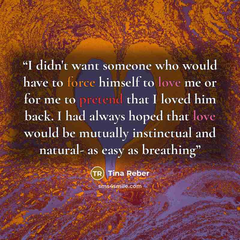 “I didn't want someone who would have to force himself to love me or for me to pretend that I loved him back. I had always hoped that love would be mutually instinctual and natural- as easy as breathing” quote by Tina Reber