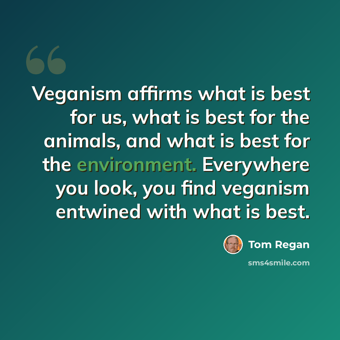 “Veganism affirms what is best for us, what is best for the animals, and what is best for the environment. Everywhere you look, you find veganism entwined with what is best.” quote by Tom Regan