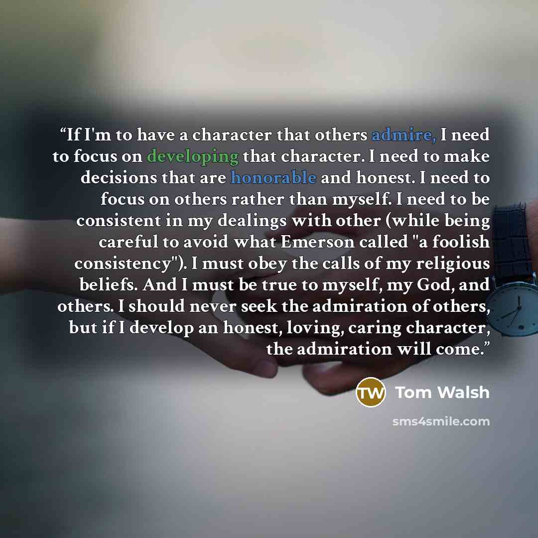 “If I'm to have a character that others admire, I need to focus on developing that character. I need to make decisions that are honorable and honest. I need to focus on others rather than myself. I need to be consistent in my dealings with other (while being careful to avoid what Emerson called "a…” quote by Tom Walsh