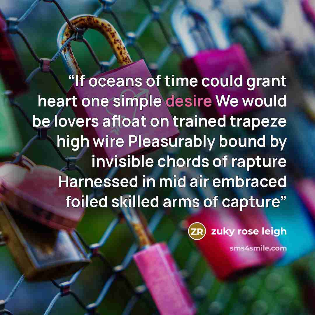 “If oceans of time could grant heart one simple desire We would be lovers afloat on trained trapeze high wire Pleasurably bound by invisible chords of rapture Harnessed in mid air embraced foiled skilled arms of capture” quote by zuky rose leigh