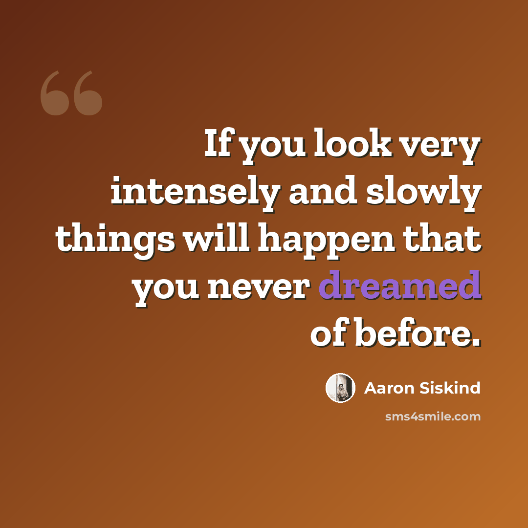 “If you look very intensely and slowly things will happen that you never dreamed of before.” quote by Aaron Siskind