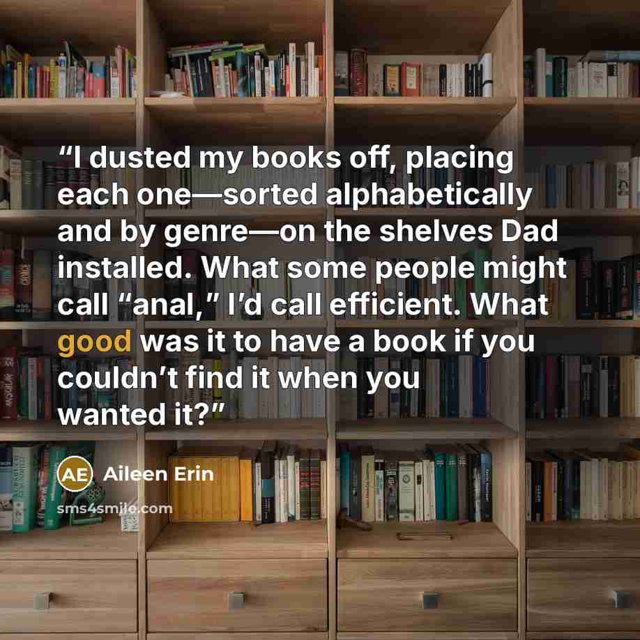 “I dusted my books off, placing each one—sorted alphabetically and by genre—on the shelves Dad installed. What some people might call “anal,” I’d call efficient. What good was it to have a book if you couldn’t find it when you wanted it?” quote by aileen erin