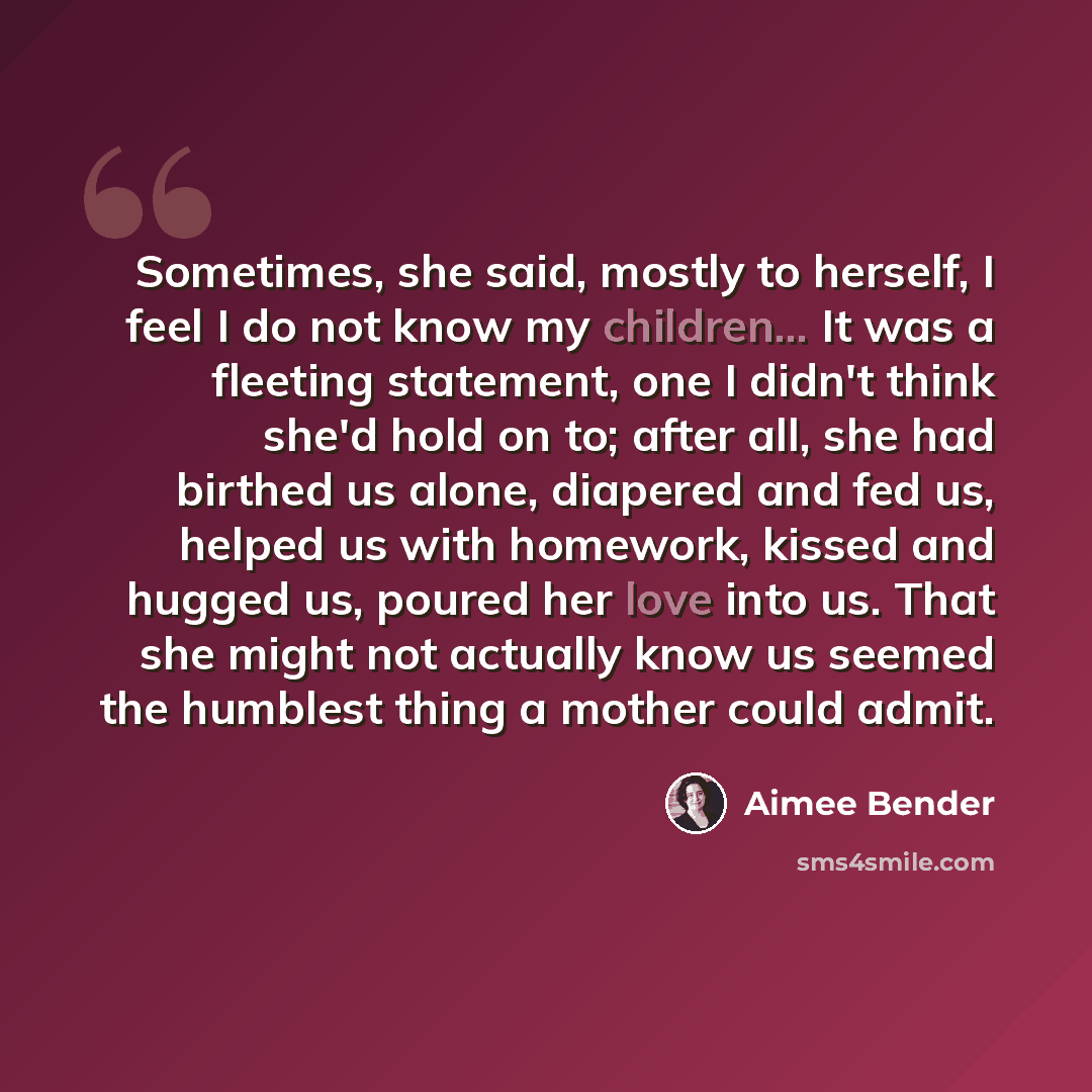 “Sometimes, she said, mostly to herself, I feel I do not know my children... It was a fleeting statement, one I didn't think she'd hold on to; after all, she had birthed us alone, diapered and fed us, helped us with homework, kissed and hugged us, poured her love into us. That she might not…” quote by Aimee Bender