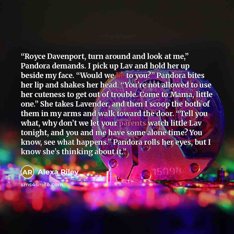 “Royce Davenport, turn around and look at me,” Pandora demands. I pick up Lav and hold her up beside my face. “Would we lie to you?” Pandora bites her lip and shakes her head. “You’re not allowed to use her cuteness to get out of trouble. Come to Mama, little one.” She takes Lavender, and then I…” quote by Alexa Riley