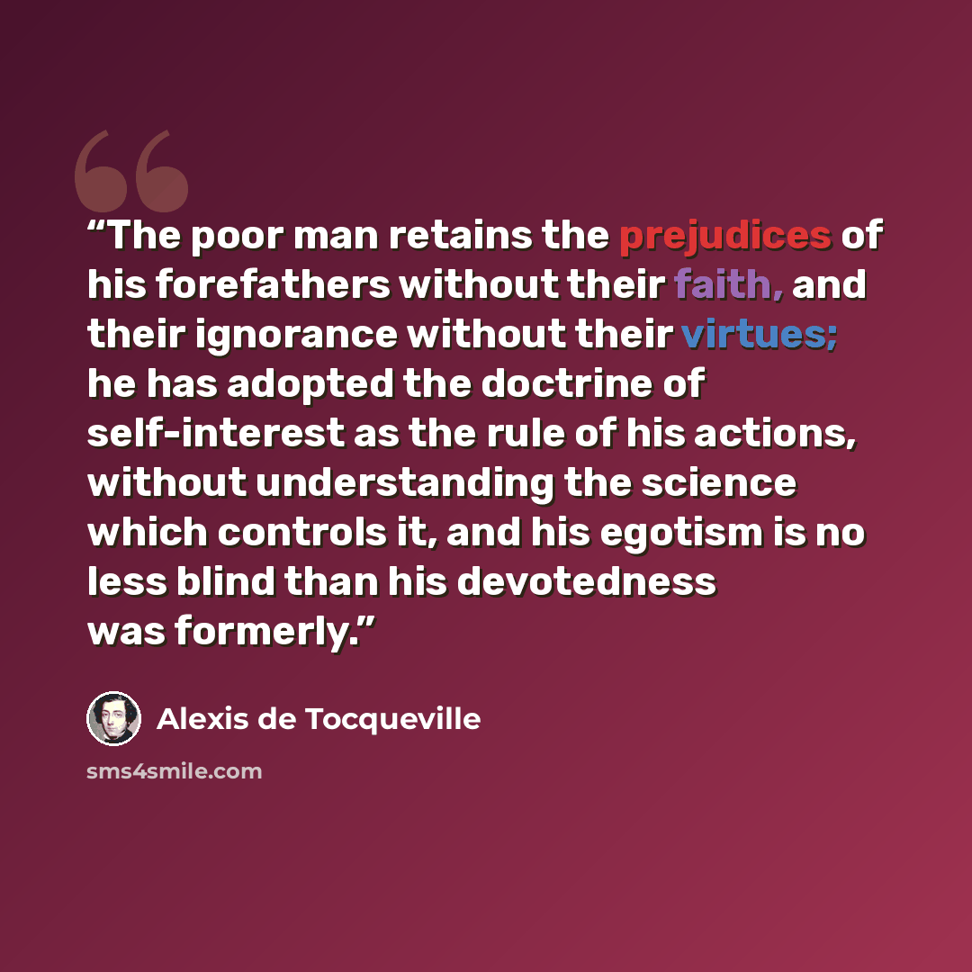 “The poor man retains the prejudices of his forefathers without their faith, and their ignorance without their virtues; he has adopted the doctrine of self-interest as the rule of his actions, without understanding the science which controls it, and his egotism is no less blind than his devotedness…” quote by Alexis de Tocqueville
