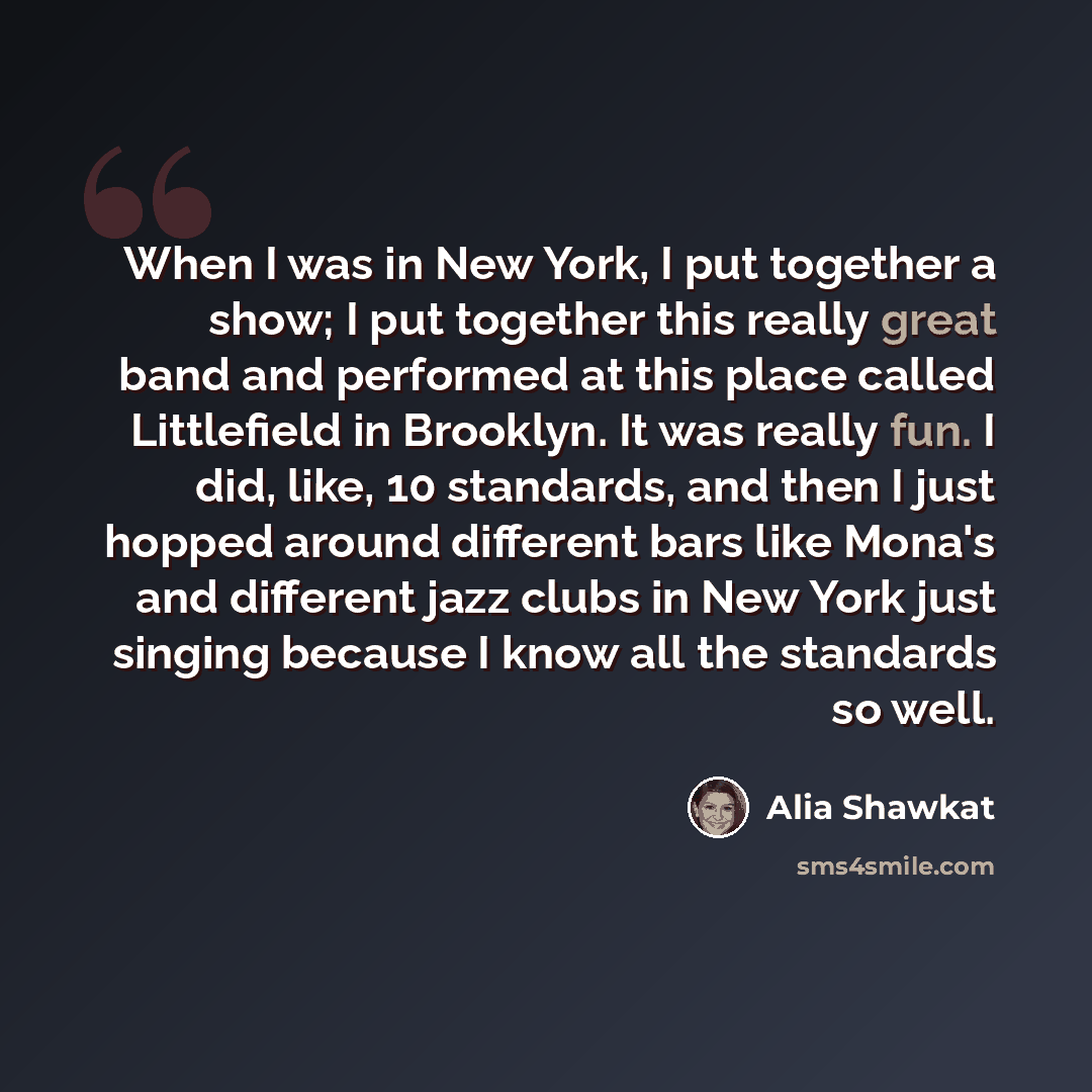“When I was in New York, I put together a show; I put together this really great band and performed at this place called Littlefield in Brooklyn. It was really fun. I did, like, 10 standards, and then I just hopped around different bars like Mona's and different jazz clubs in New York just singing…” quote by Alia Shawkat