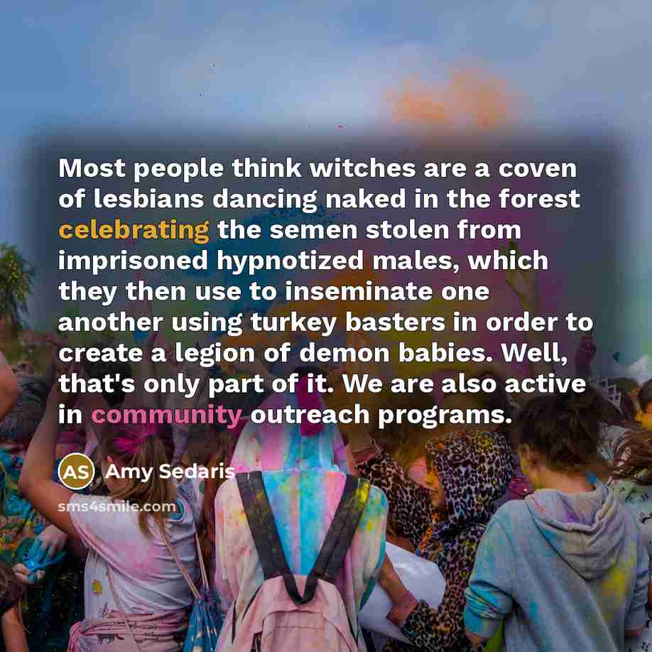 “Most people think witches are a coven of lesbians dancing naked in the forest celebrating the semen stolen from imprisoned hypnotized males, which they then use to inseminate one another using turkey basters in order to create a legion of demon babies. Well, that's only part of it. We are also…” quote by Amy Sedaris