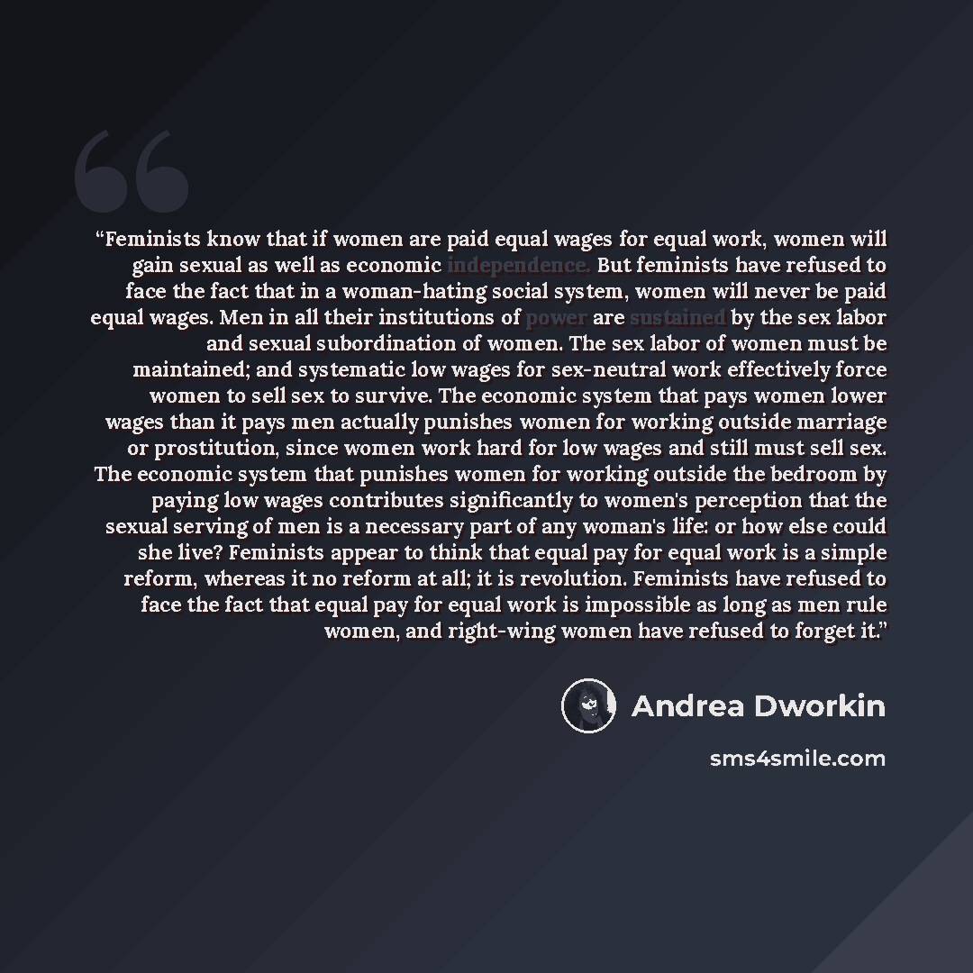 “Feminists know that if women are paid equal wages for equal work, women will gain sexual as well as economic independence. But feminists have refused to face the fact that in a woman-hating social system, women will never be paid equal wages. Men in all their institutions of power are sustained by…” quote by Andrea Dworkin
