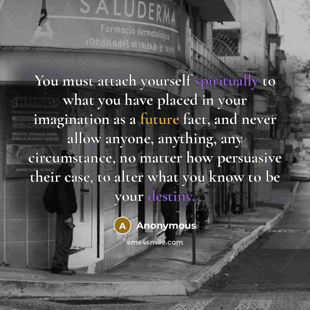 “You must attach yourself spiritually to what you have placed in your imagination as a future fact, and never allow anyone, anything, any circumstance, no matter how persuasive their case, to alter what you know to be your destiny.” quote by Anonymous
