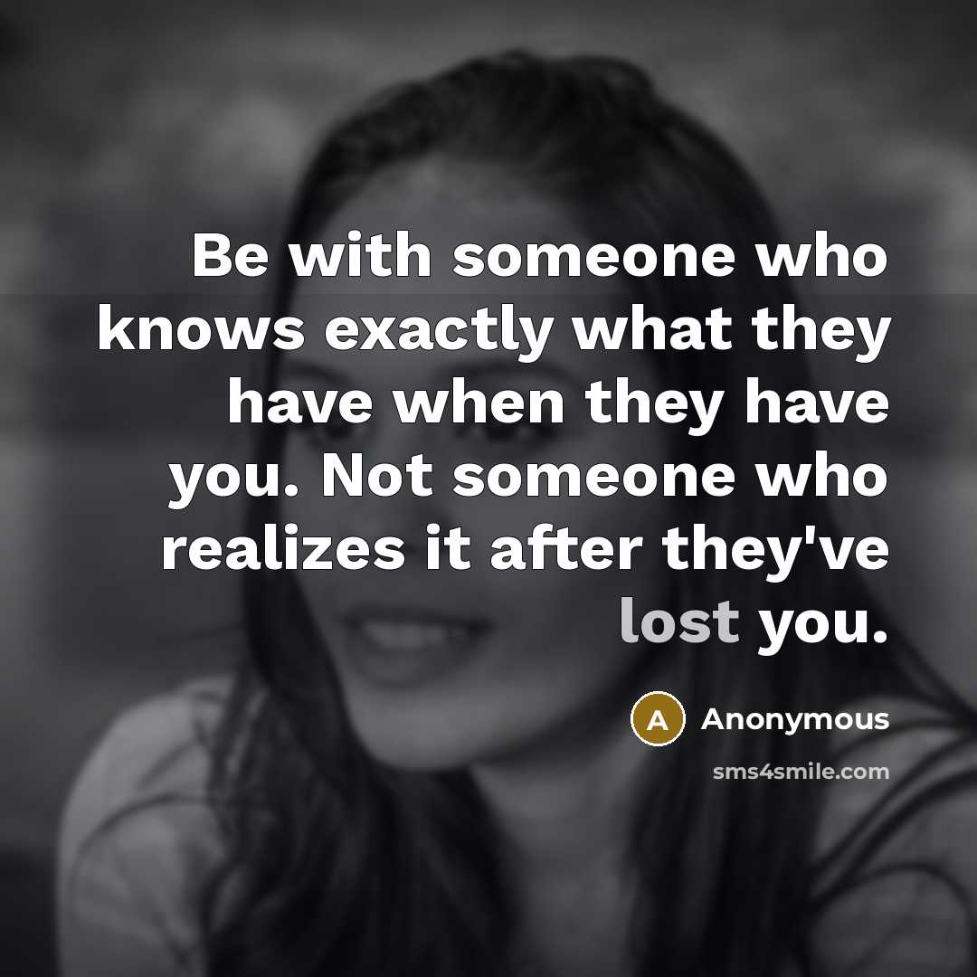 “Be with someone who knows exactly what they have when they have you. Not someone who realizes it after they've lost you.” quote by Anonymous