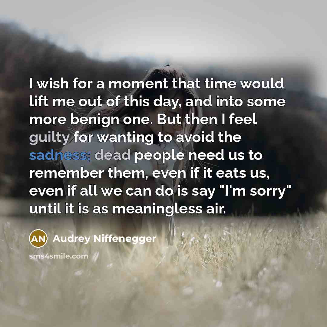 “I wish for a moment that time would lift me out of this day, and into some more benign one. But then I feel guilty for wanting to avoid the sadness; dead people need us to remember them, even if it eats us, even if all we can do is say "I'm sorry" until it is as meaningless air.” quote by Audrey Niffenegger