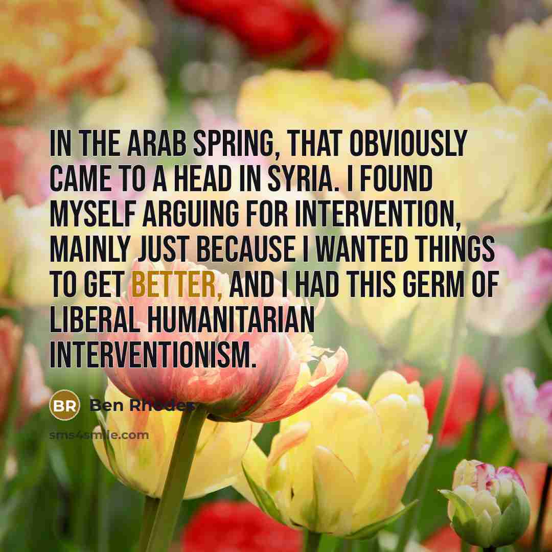 “In the Arab Spring, that obviously came to a head in Syria. I found myself arguing for intervention, mainly just because I wanted things to get better, and I had this germ of liberal humanitarian interventionism.” quote by Ben Rhodes