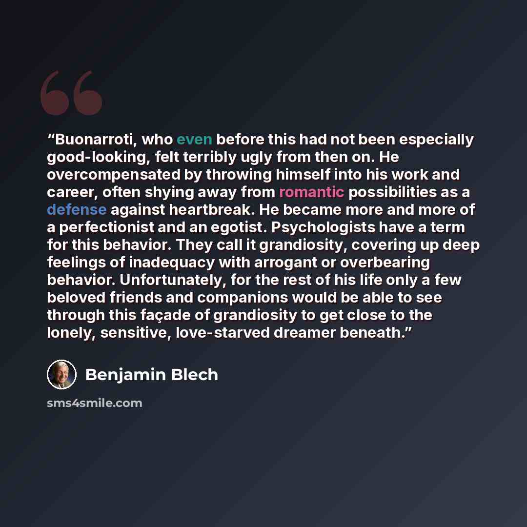 “Buonarroti, who even before this had not been especially good-looking, felt terribly ugly from then on. He overcompensated by throwing himself into his work and career, often shying away from romantic possibilities as a defense against heartbreak. He became more and more of a perfectionist and an…” quote by Benjamin Blech