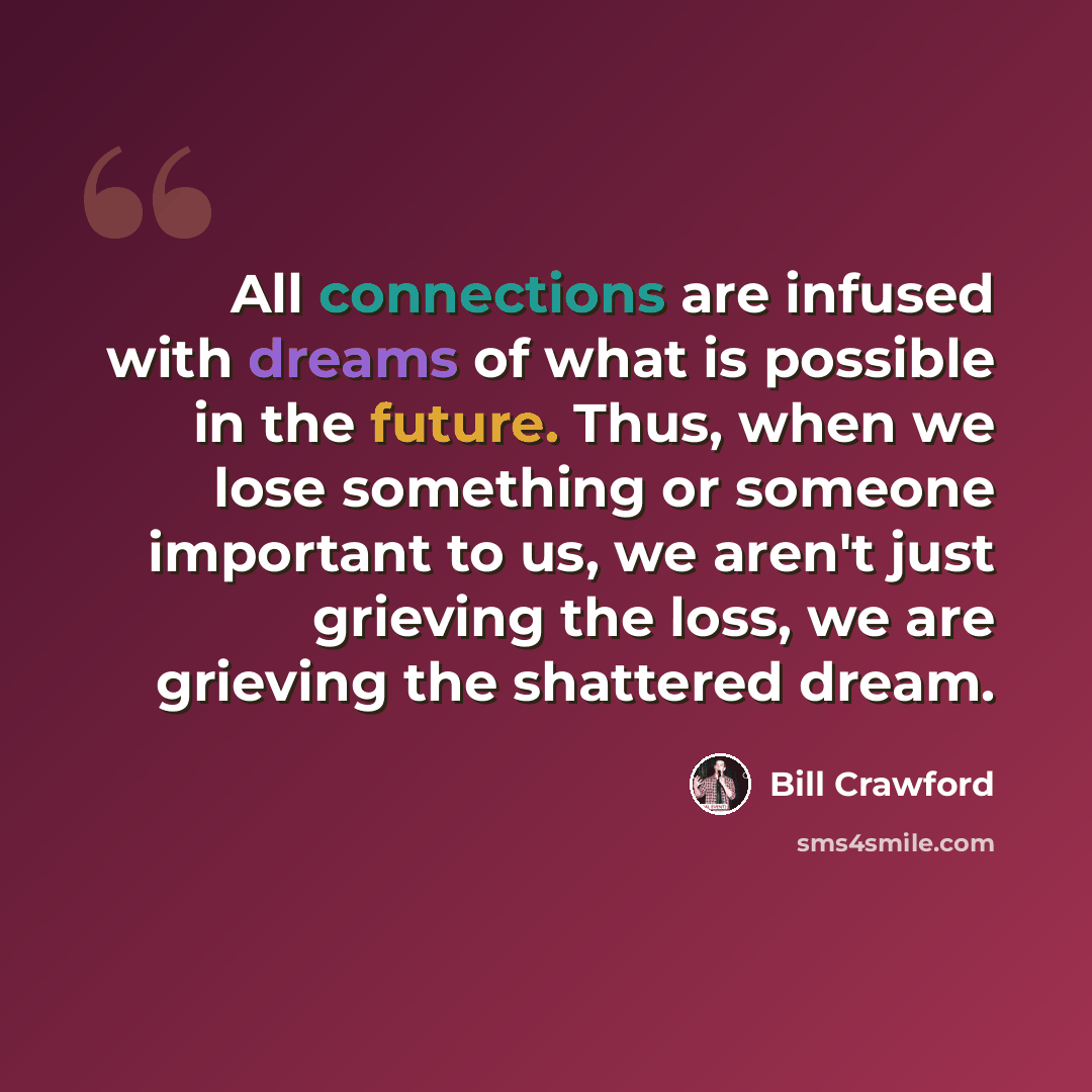 “All connections are infused with dreams of what is possible in the future. Thus, when we lose something or someone important to us, we aren't just grieving the loss, we are grieving the shattered dream.” quote by Bill Crawford