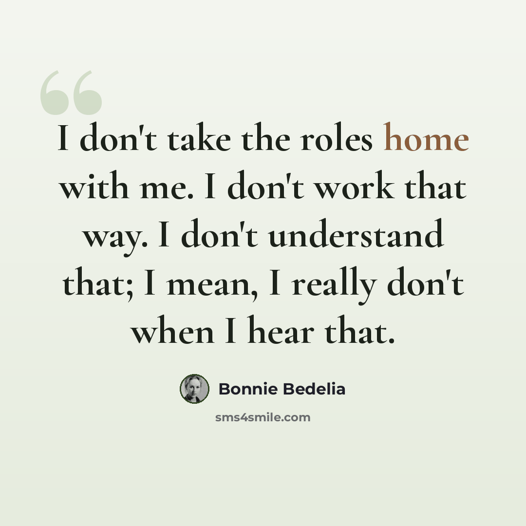 “I don't take the roles home with me. I don't work that way. I don't understand that; I mean, I really don't when I hear that.” quote by Bonnie Bedelia