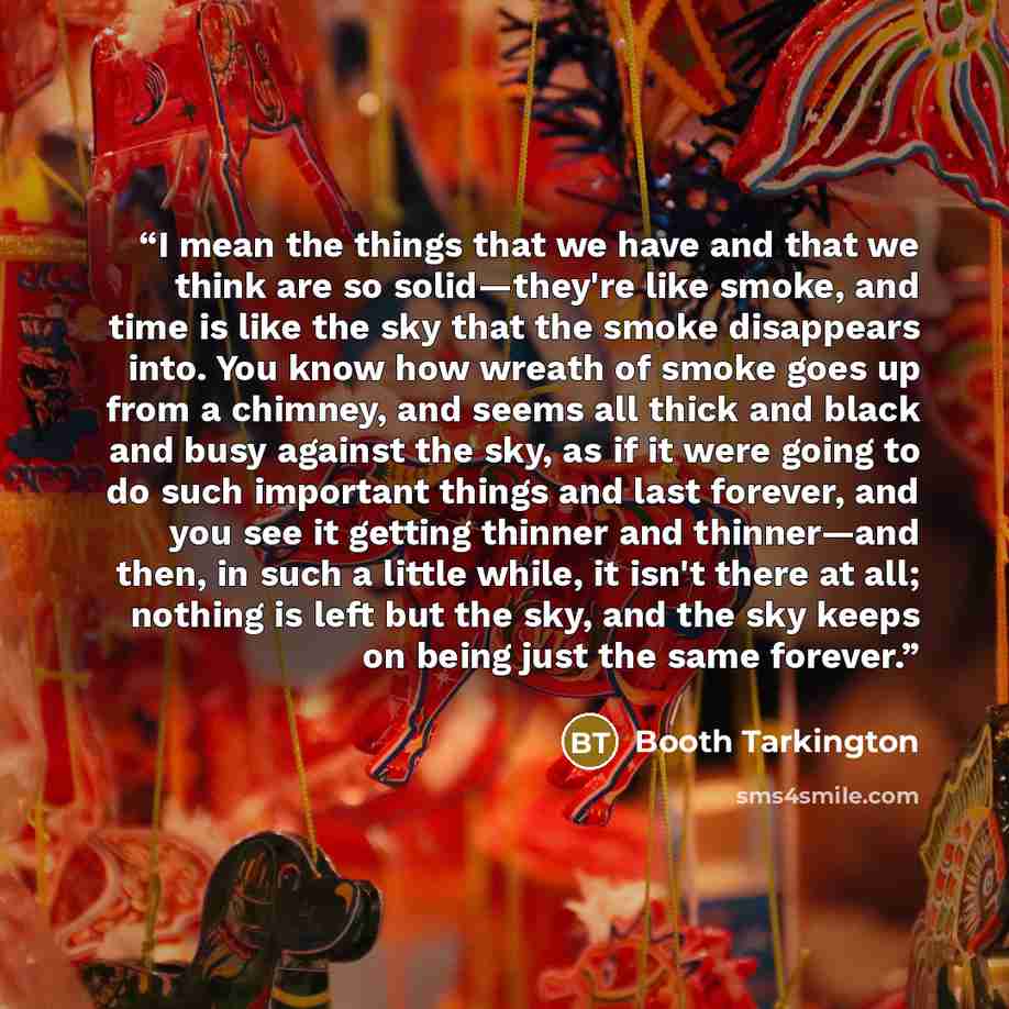 “I mean the things that we have and that we think are so solid—they're like smoke, and time is like the sky that the smoke disappears into. You know how wreath of smoke goes up from a chimney, and seems all thick and black and busy against the sky, as if it were going to do such important things…” quote by Booth Tarkington